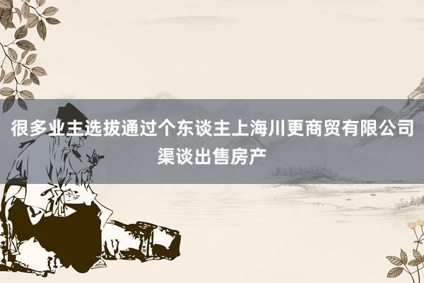 很多业主选拔通过个东谈主上海川更商贸有限公司渠谈出售房产